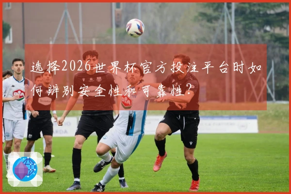 选择2026世界杯官方投注平台时如何辨别安全性和可靠性？